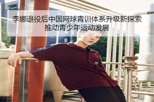 李娜退役后中国网球青训体系升级新探索推动青少年运动发展