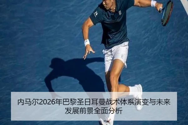 内马尔2026年巴黎圣日耳曼战术体系演变与未来发展前景全面分析